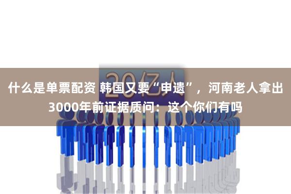 什么是单票配资 韩国又要“申遗”，河南老人拿出3000年前证据质问：这个你们有吗