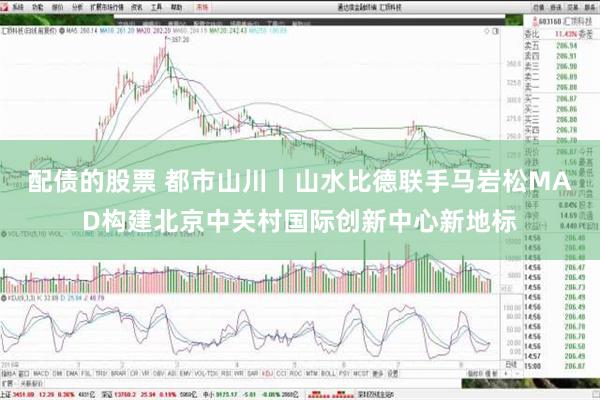 配债的股票 都市山川丨山水比德联手马岩松MAD构建北京中关村国际创新中心新地标