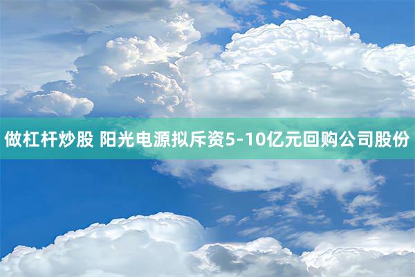 做杠杆炒股 阳光电源拟斥资5-10亿元回购公司股份