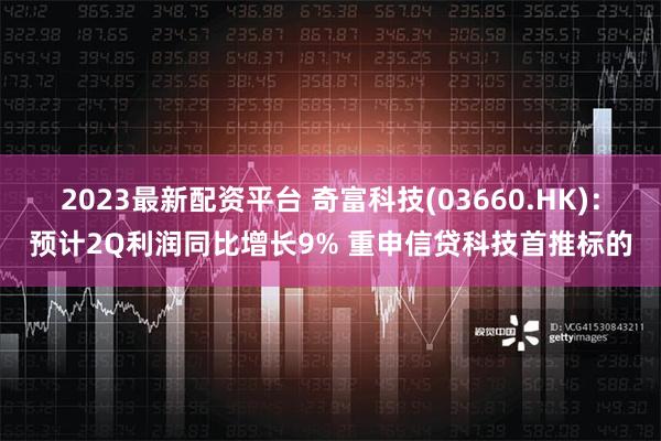 2023最新配资平台 奇富科技(03660.HK)：预计2Q利润同比增长9% 重申信贷科技首推标的