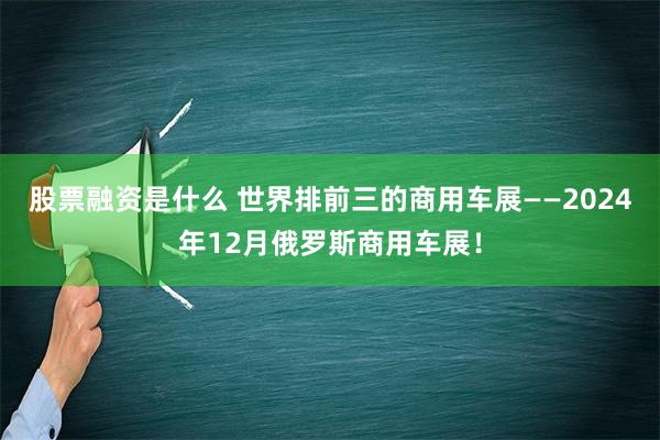 股票融资是什么 世界排前三的商用车展——2024年12月俄罗斯商用车展！