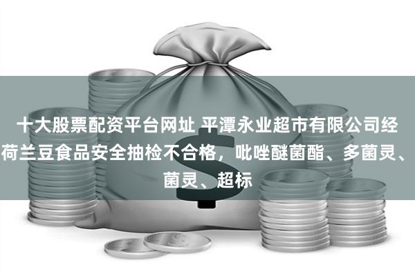 十大股票配资平台网址 平潭永业超市有限公司经营的荷兰豆食品安全抽检不合格，吡唑醚菌酯、多菌灵、超标