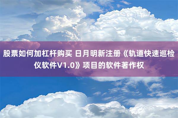 股票如何加杠杆购买 日月明新注册《轨道快速巡检仪软件V1.0》项目的软件著作权