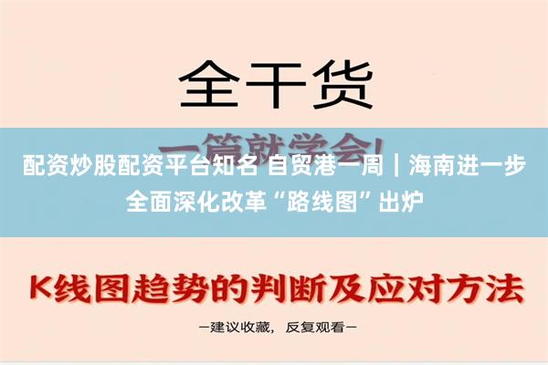 配资炒股配资平台知名 自贸港一周｜海南进一步全面深化改革“路线图”出炉