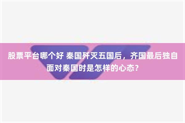 股票平台哪个好 秦国歼灭五国后，齐国最后独自面对秦国时是怎样的心态？