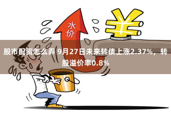 股市配资怎么弄 9月27日未来转债上涨2.37%，转股溢价率0.8%