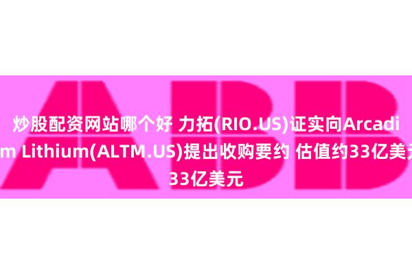 炒股配资网站哪个好 力拓(RIO.US)证实向Arcadium Lithium(ALTM.US)提出收购要约 估值约33亿美元