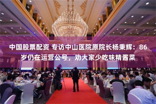 中国股票配资 专访中山医院原院长杨秉辉：86岁仍在运营公号，劝大家少吃味精酱菜