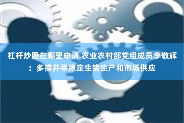 杠杆炒股在哪里申请 农业农村部党组成员李敬辉：多措并举稳定生猪生产和市场供应