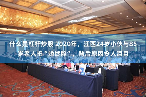 什么是杠杆炒股 2020年，江西24岁小伙与85岁老人拍“婚纱照”，背后原因令人泪目