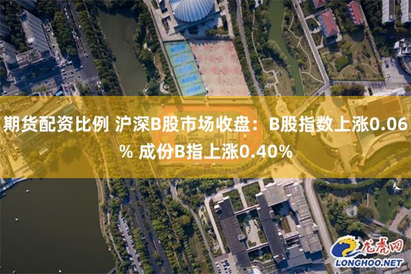 期货配资比例 沪深B股市场收盘：B股指数上涨0.06% 成份B指上涨0.40%