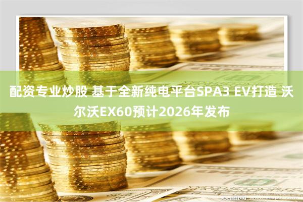 配资专业炒股 基于全新纯电平台SPA3 EV打造 沃尔沃EX60预计2026年发布