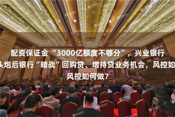 配资保证金 “3000亿额度不够分”，兴业银行打响头炮后银行“暗战”回购贷、增持贷业务机会，风控如何做？