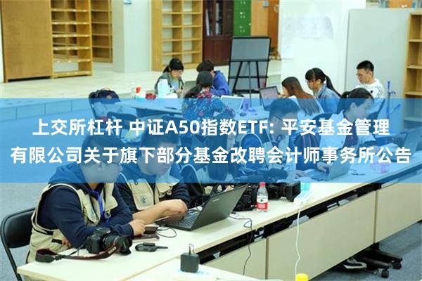 上交所杠杆 中证A50指数ETF: 平安基金管理有限公司关于旗下部分基金改聘会计师事务所公告