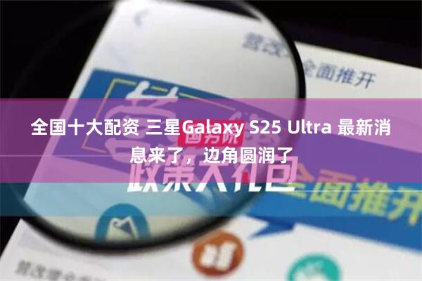 全国十大配资 三星Galaxy S25 Ultra 最新消息来了，边角圆润了