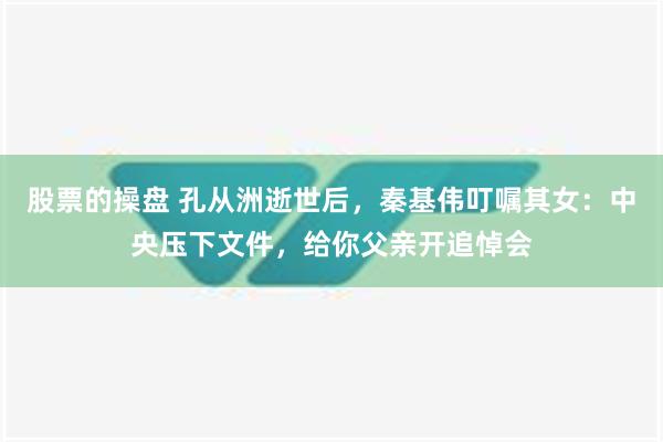 股票的操盘 孔从洲逝世后，秦基伟叮嘱其女：中央压下文件，给你父亲开追悼会