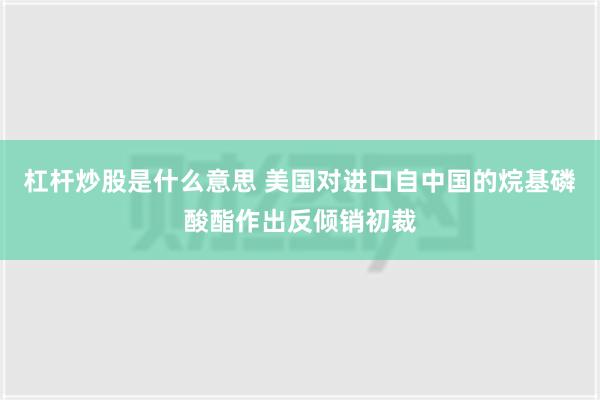 杠杆炒股是什么意思 美国对进口自中国的烷基磷酸酯作出反倾销初裁