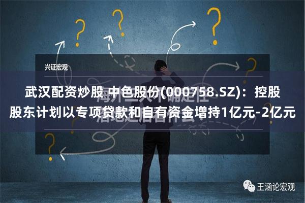 武汉配资炒股 中色股份(000758.SZ)：控股股东计划以专项贷款和自有资金增持1亿元-2亿元