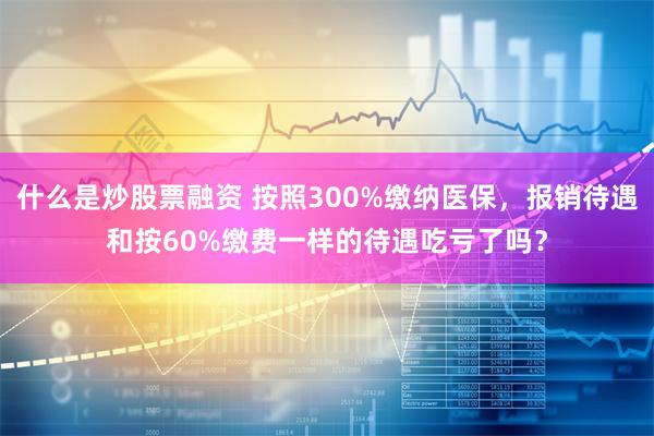 什么是炒股票融资 按照300%缴纳医保，报销待遇和按60%缴费一样的待遇吃亏了吗？