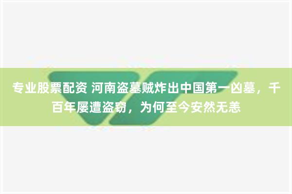 专业股票配资 河南盗墓贼炸出中国第一凶墓，千百年屡遭盗窃，为何至今安然无恙