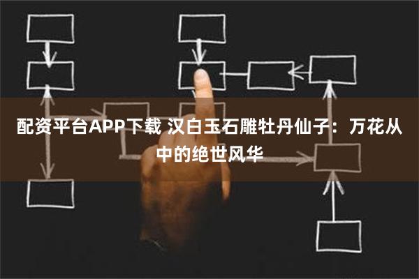 配资平台APP下载 汉白玉石雕牡丹仙子：万花从中的绝世风华